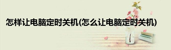 怎样让电脑定时关机(怎么让电脑定时关机)