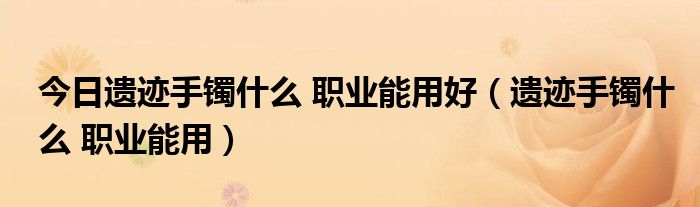 今日遗迹手镯什么 职业能用好（遗迹手镯什么 职业能用）