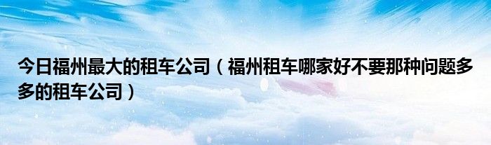 今日福州最大的租车公司（福州租车哪家好不要那种问题多多的租车公司）