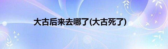 大古后来去哪了(大古死了)