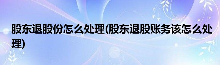 股东退股份怎么处理(股东退股账务该怎么处理)