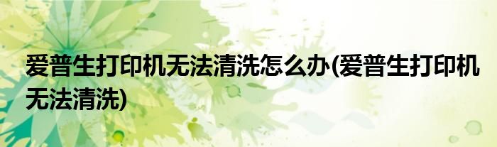 爱普生打印机无法清洗怎么办(爱普生打印机无法清洗)
