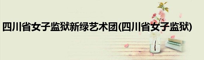 四川省女子监狱新绿艺术团(四川省女子监狱)