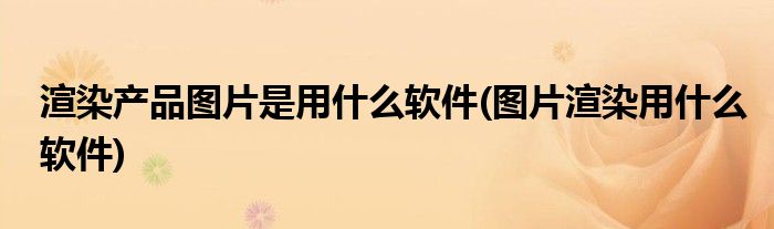 渲染产品图片是用什么软件(图片渲染用什么软件)