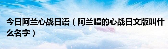 今日阿兰心战日语（阿兰唱的心战日文版叫什么名字）