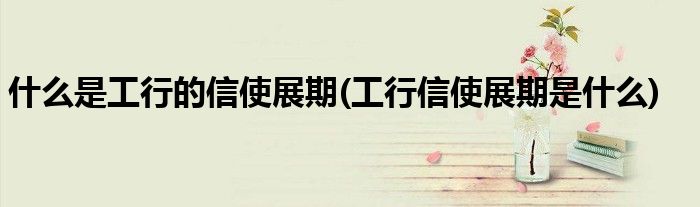 什么是工行的信使展期(工行信使展期是什么)