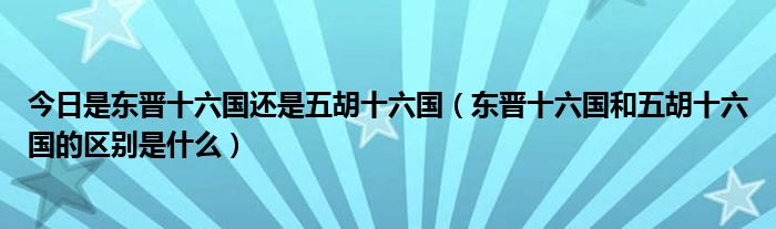 今日是东晋十六国还是五胡十六国（东晋十六国和五胡十六国的区别是什么）