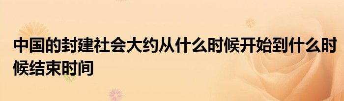 中国的封建社会大约从什么时候开始到什么时候结束时间
