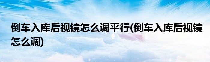 倒车入库后视镜怎么调平行(倒车入库后视镜怎么调)