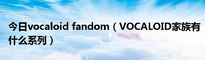 今日vocaloid fandom（VOCALOID家族有什么系列）