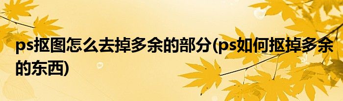 ps抠图怎么去掉多余的部分(ps如何抠掉多余的东西)
