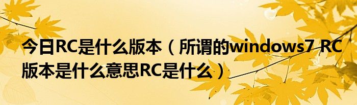今日RC是什么版本（所谓的windows7 RC版本是什么意思RC是什么）