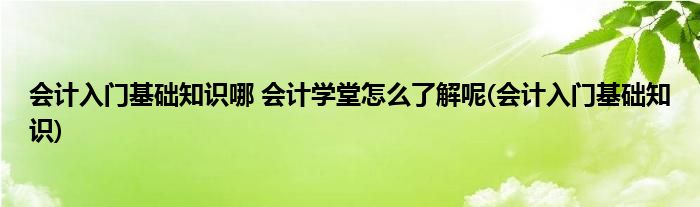 会计入门基础知识哪 会计学堂怎么了解呢(会计入门基础知识)