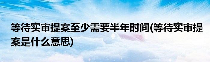 等待实审提案至少需要半年时间(等待实审提案是什么意思)