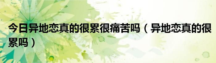 今日异地恋真的很累很痛苦吗（异地恋真的很累吗）