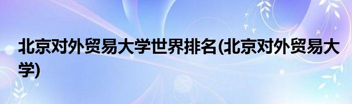 北京对外贸易大学世界排名(北京对外贸易大学)