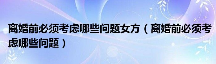 离婚前必须考虑哪些问题女方（离婚前必须考虑哪些问题）