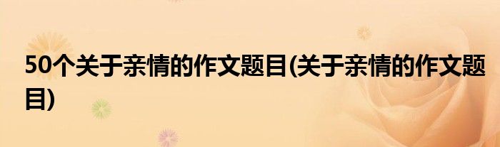 50个关于亲情的作文题目(关于亲情的作文题目)
