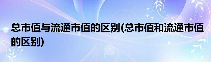 总市值与流通市值的区别(总市值和流通市值的区别)