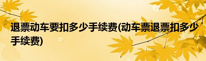 退票动车要扣多少手续费(动车票退票扣多少手续费)