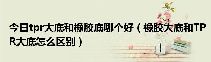今日tpr大底和橡胶底哪个好（橡胶大底和TPR大底怎么区别）