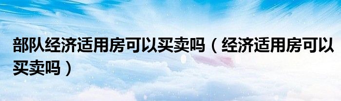 部队经济适用房可以买卖吗（经济适用房可以买卖吗）