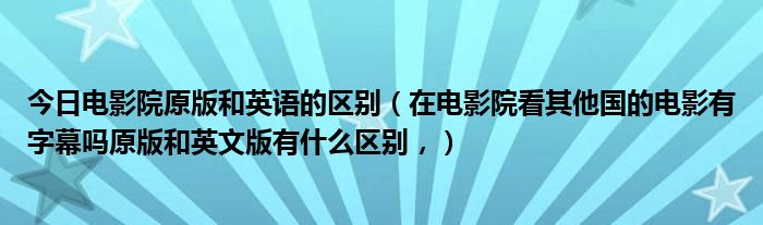 今日电影院原版和英语的区别（在电影院看其他国的电影有字幕吗原版和英文版有什么区别，）