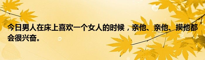 今日男人在床上喜欢一个女人的时候，亲他、亲他、摸他都会很兴奋。