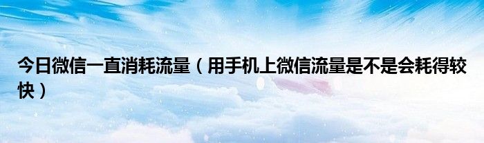今日微信一直消耗流量（用手机上微信流量是不是会耗得较快）