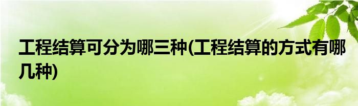 工程结算可分为哪三种(工程结算的方式有哪几种)