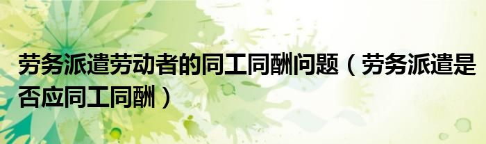 劳务派遣劳动者的同工同酬问题（劳务派遣是否应同工同酬）