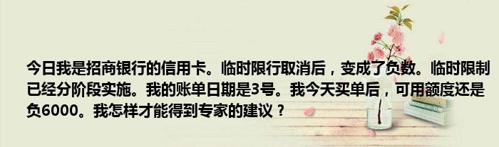 今日我是招商银行的信用卡。临时限行取消后，变成了负数。临时限制已经分阶段实施。我的账单日期是3号。我今天买单后，可用额度还是负6000。我怎样才能得到专家的建议？