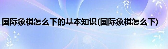 国际象棋怎么下的基本知识(国际象棋怎么下)