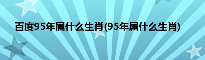 百度95年属什么生肖(95年属什么生肖)