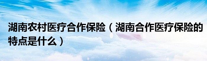 湖南农村医疗合作保险（湖南合作医疗保险的特点是什么）