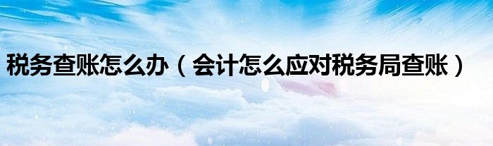 税务查账怎么办（会计怎么应对税务局查账）