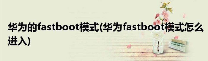 华为的fastboot模式(华为fastboot模式怎么进入)