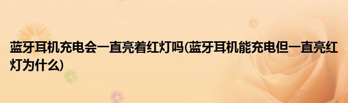 蓝牙耳机充电会一直亮着红灯吗(蓝牙耳机能充电但一直亮红灯为什么)