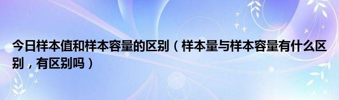 今日样本值和样本容量的区别（样本量与样本容量有什么区别，有区别吗）