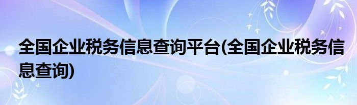 全国企业税务信息查询平台(全国企业税务信息查询)