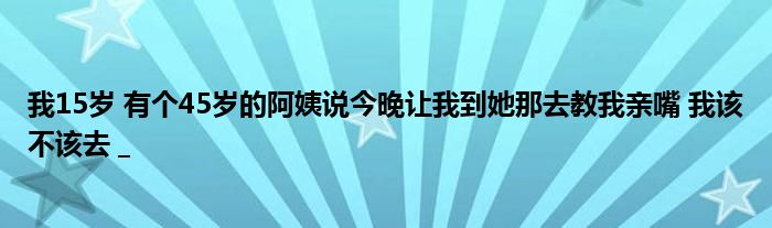 我15岁 有个45岁的阿姨说今晚让我到她那去教我亲嘴 我该不该去 _