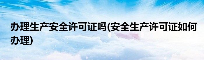 办理生产安全许可证吗(安全生产许可证如何办理)