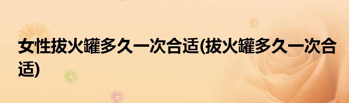 女性拔火罐多久一次合适(拔火罐多久一次合适)