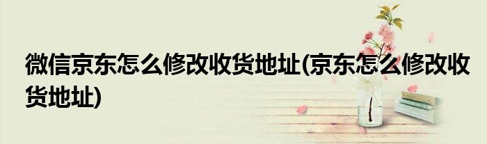 微信京东怎么修改收货地址(京东怎么修改收货地址)