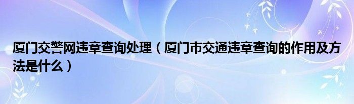 厦门交警网违章查询处理（厦门市交通违章查询的作用及方法是什么）