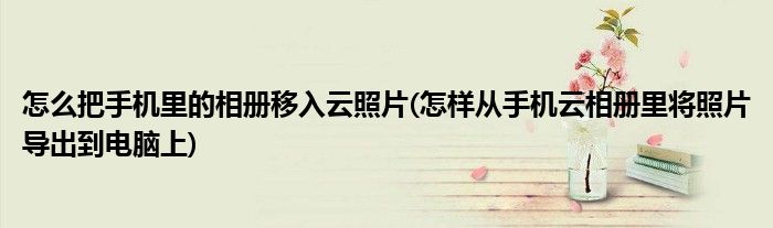 怎么把手机里的相册移入云照片(怎样从手机云相册里将照片导出到电脑上)