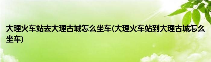 大理火车站去大理古城怎么坐车(大理火车站到大理古城怎么坐车)