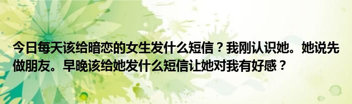 今日每天该给暗恋的女生发什么短信？我刚认识她。她说先做朋友。早晚该给她发什么短信让她对我有好感？