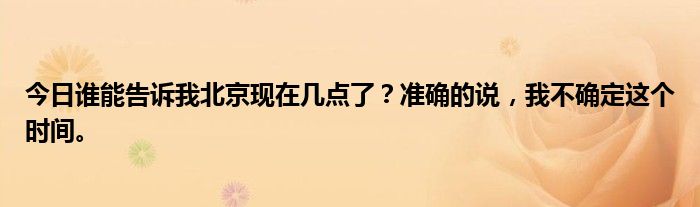 今日谁能告诉我北京现在几点了？准确的说，我不确定这个时间。
