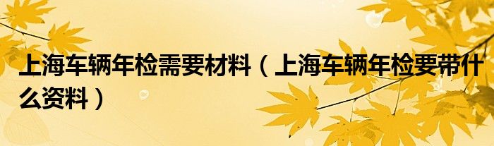 上海车辆年检需要材料（上海车辆年检要带什么资料）